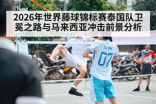 2026年世界藤球锦标赛泰国队卫冕之路与马来西亚冲击前景分析