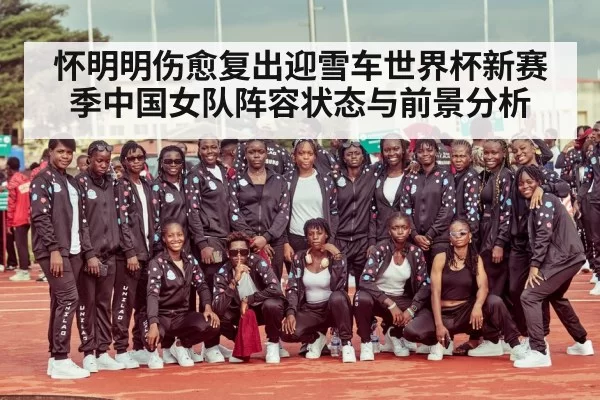 怀明明伤愈复出迎雪车世界杯新赛季中国女队阵容状态与前景分析