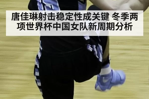 唐佳琳射击稳定性成关键 冬季两项世界杯中国女队新周期分析