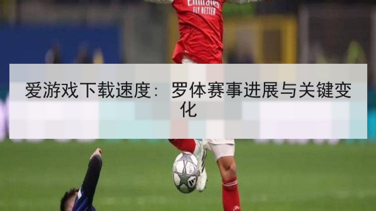 爱游戏下载速度: 罗体赛事进展与关键变化